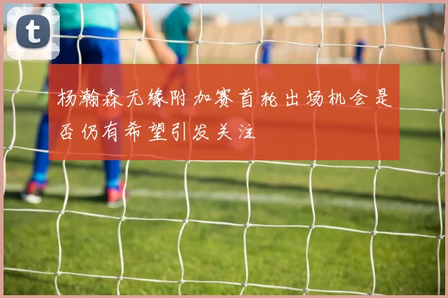 杨瀚森无缘附加赛首轮出场机会是否仍有希望引发关注