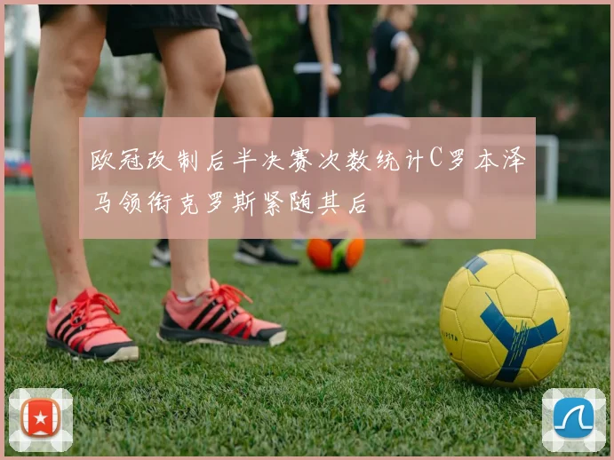 欧冠改制后半决赛次数统计C罗本泽马领衔克罗斯紧随其后