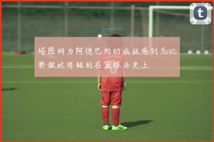 塔图姆为阿德巴约的成就感到无比骄傲这将铭刻在篮球历史上