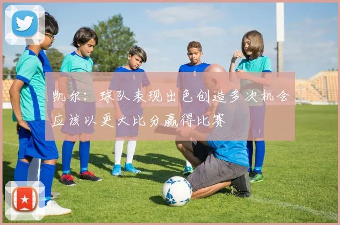 凯尔：球队表现出色创造多次机会应该以更大比分赢得比赛