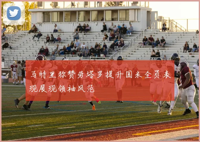 马特里称赞劳塔罗提升国米全员表现展现领袖风范