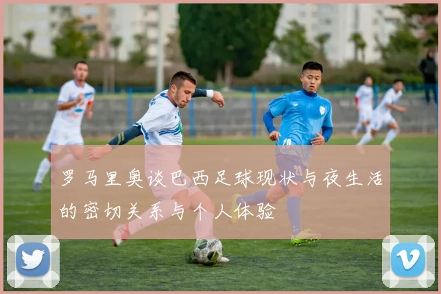 罗马里奥谈巴西足球现状与夜生活的密切关系与个人体验