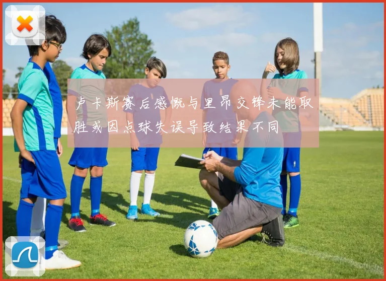 卢卡斯赛后感慨与里昂交锋未能取胜或因点球失误导致结果不同
