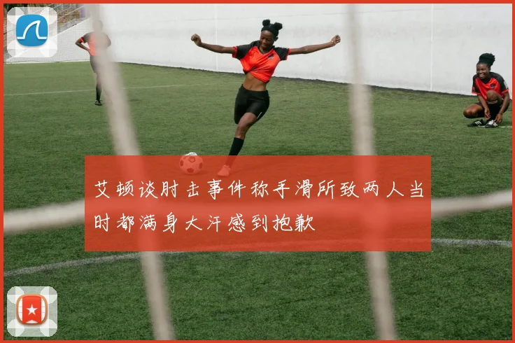 艾顿谈肘击事件称手滑所致两人当时都满身大汗感到抱歉