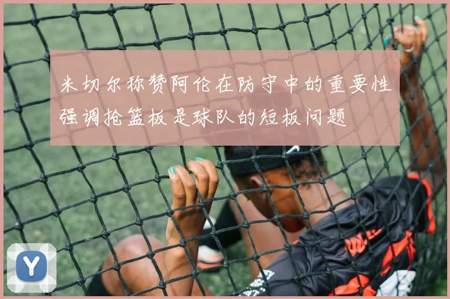 米切尔称赞阿伦在防守中的重要性强调抢篮板是球队的短板问题