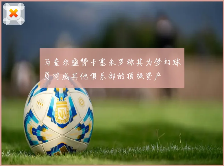 马奎尔盛赞卡塞米罗称其为梦幻球员将成其他俱乐部的顶级资产
