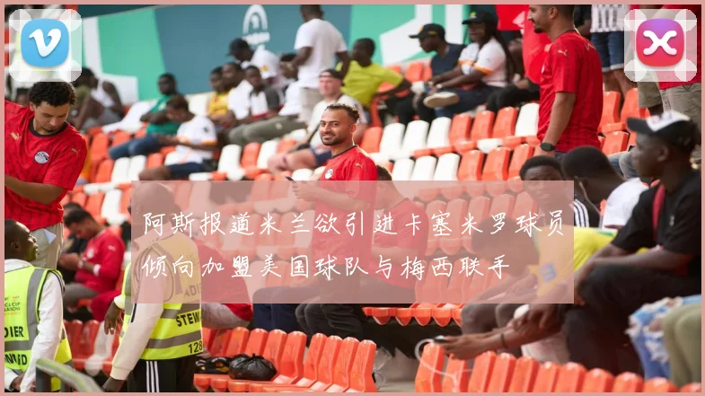 阿斯报道米兰欲引进卡塞米罗球员倾向加盟美国球队与梅西联手