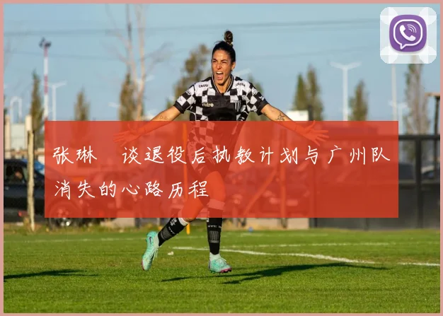 张琳芃谈退役后执教计划与广州队消失的心路历程