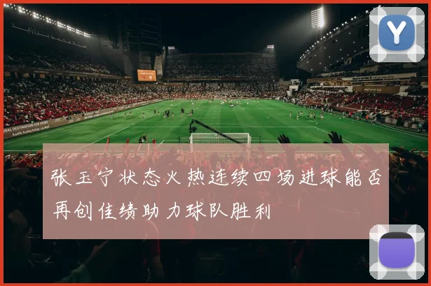 张玉宁状态火热连续四场进球能否再创佳绩助力球队胜利