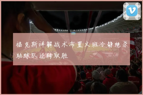 福克斯详解战术布置文班冷静绝杀助球队逆转取胜